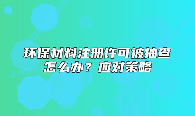 環(huán)保材料注冊許可被抽查怎么辦？應對策略