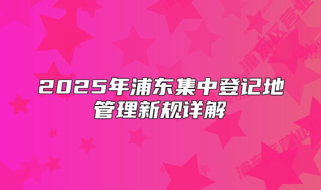 2025年浦東集中登記地管理新規(guī)詳解