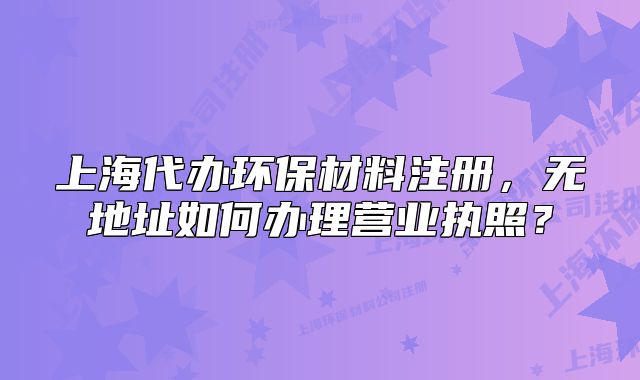 上海代辦環(huán)保材料注冊，無地址如何辦理營業(yè)執(zhí)照？