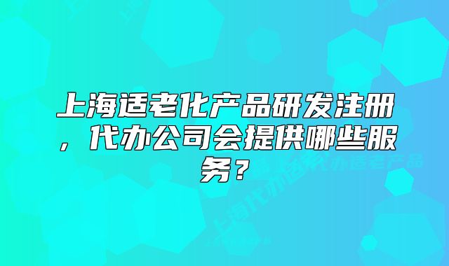 上海適老化產(chǎn)品研發(fā)注冊，代辦公司會(huì)提供哪些服務(wù)？