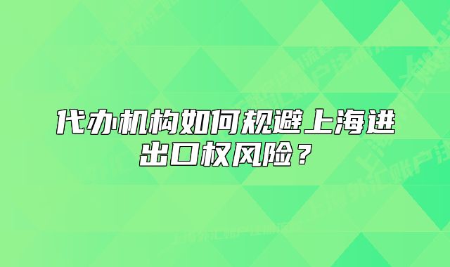 代辦機構(gòu)如何規(guī)避上海進出口權(quán)風險？