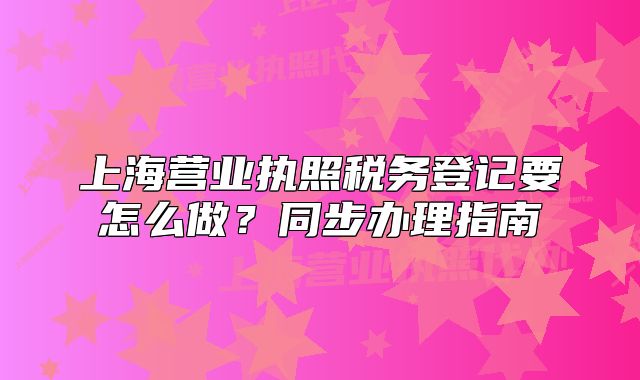 上海營業(yè)執(zhí)照稅務(wù)登記要怎么做？同步辦理指南