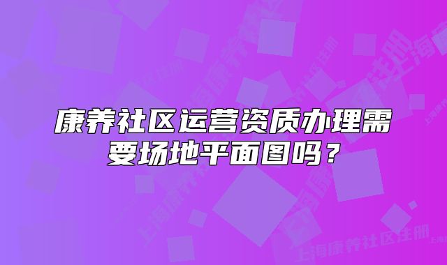 康養(yǎng)社區(qū)運(yùn)營(yíng)資質(zhì)辦理需要場(chǎng)地平面圖嗎？