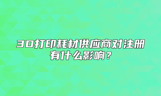3D打印耗材供應商對注冊有什么影響？