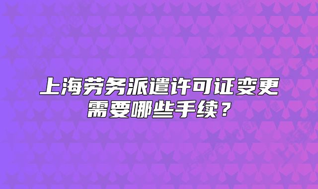 上海勞務(wù)派遣許可證變更需要哪些手續(xù)?