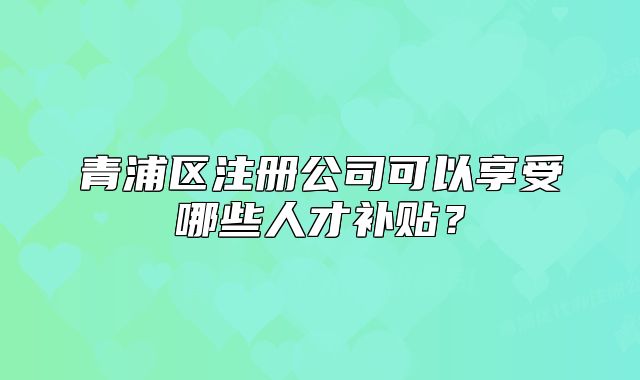 青浦區(qū)注冊(cè)公司可以享受哪些人才補(bǔ)貼？