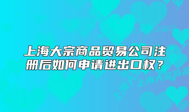 上海大宗商品貿(mào)易公司注冊后如何申請進(jìn)出口權(quán)？