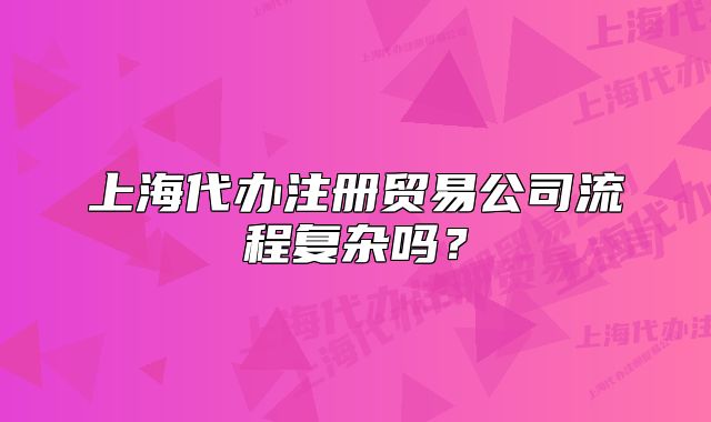 上海代辦注冊貿(mào)易公司流程復(fù)雜嗎？