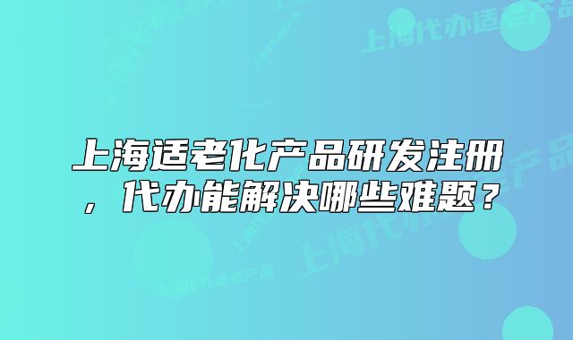上海適老化產(chǎn)品研發(fā)注冊(cè)，代辦能解決哪些難題？