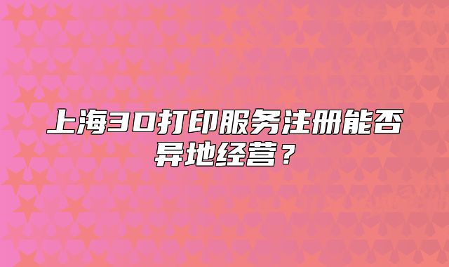 上海3D打印服務注冊能否異地經(jīng)營？