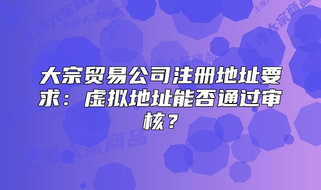大宗貿(mào)易公司注冊地址要求：虛擬地址能否通過審核？