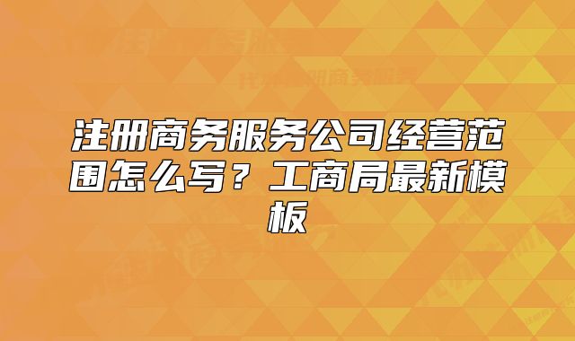 注冊商務(wù)服務(wù)公司經(jīng)營范圍怎么寫？工商局最新模板