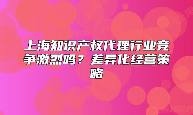上海知識(shí)產(chǎn)權(quán)代理行業(yè)競(jìng)爭(zhēng)激烈嗎？差異化經(jīng)營(yíng)策略