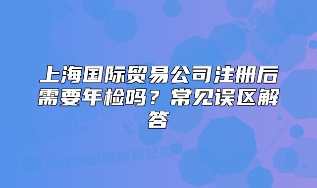 上海國際貿(mào)易公司注冊后需要年檢嗎？常見誤區(qū)解答