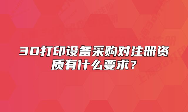 3D打印設(shè)備采購對注冊資質(zhì)有什么要求？