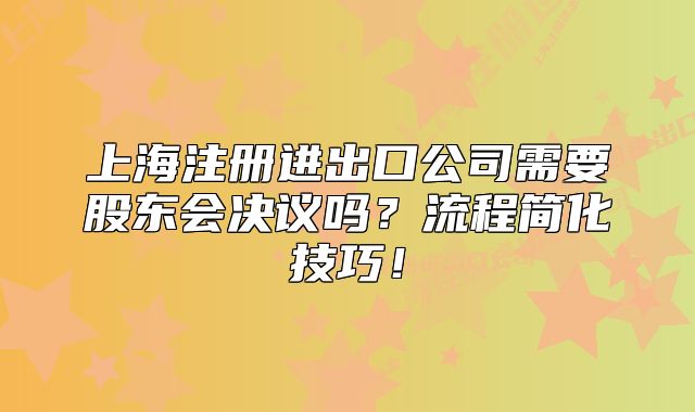 上海注冊(cè)進(jìn)出口公司需要股東會(huì)決議嗎？流程簡(jiǎn)化技巧！
