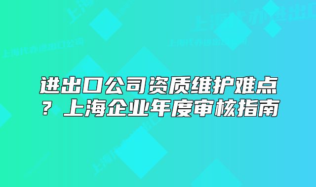 進(jìn)出口公司資質(zhì)維護(hù)難點(diǎn)？上海企業(yè)年度審核指南