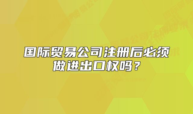 國(guó)際貿(mào)易公司注冊(cè)后必須做進(jìn)出口權(quán)嗎？