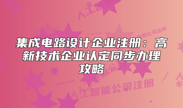 集成電路設計企業(yè)注冊：高新技術企業(yè)認定同步辦理攻略
