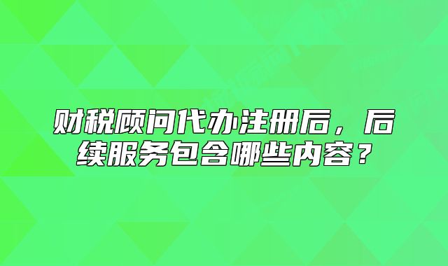 財稅顧問代辦注冊后，后續(xù)服務(wù)包含哪些內(nèi)容？