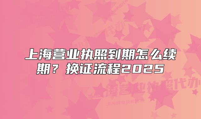 上海營業(yè)執(zhí)照到期怎么續(xù)期？換證流程2025