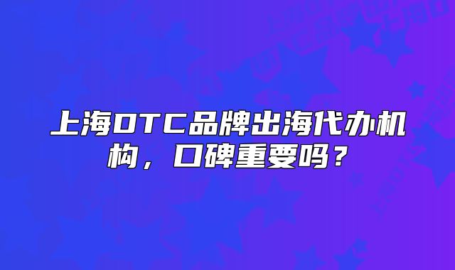 上海DTC品牌出海代辦機(jī)構(gòu)，口碑重要嗎？