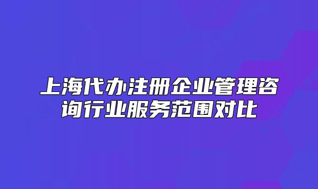 上海代辦注冊企業(yè)管理咨詢行業(yè)服務(wù)范圍對比