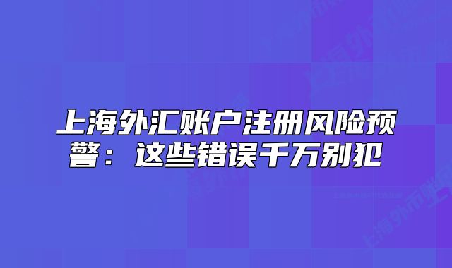 上海外匯賬戶注冊風險預警：這些錯誤千萬別犯