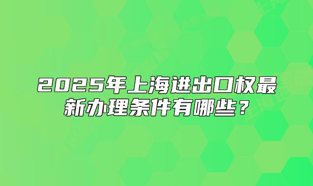 2025年上海進出口權(quán)最新辦理條件有哪些？