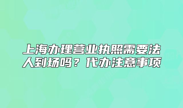 上海辦理營業(yè)執(zhí)照需要法人到場嗎？代辦注意事項