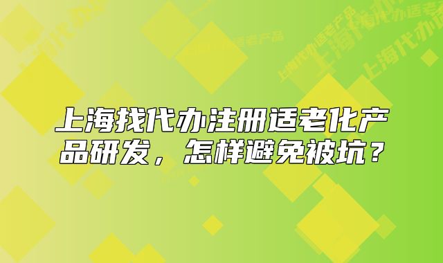 上海找代辦注冊適老化產(chǎn)品研發(fā)，怎樣避免被坑？