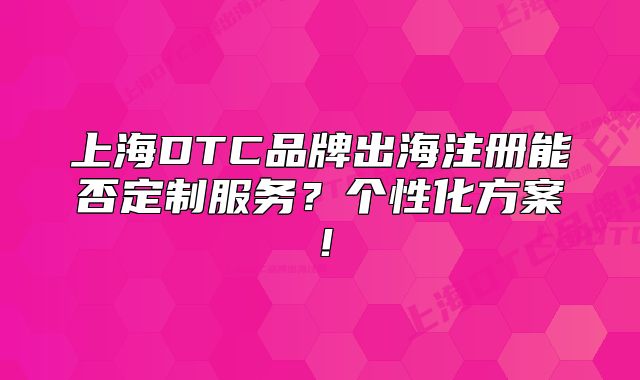 上海DTC品牌出海注冊(cè)能否定制服務(wù)？個(gè)性化方案！