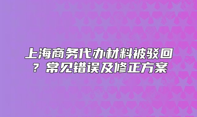 上海商務代辦材料被駁回？常見錯誤及修正方案