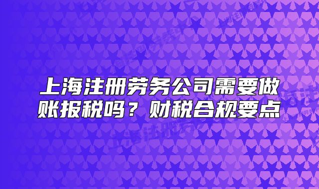 上海注冊(cè)勞務(wù)公司需要做賬報(bào)稅嗎？財(cái)稅合規(guī)要點(diǎn)