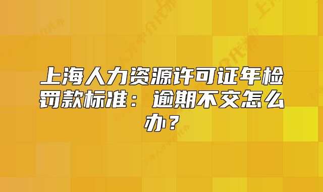 上海人力資源許可證年檢罰款標(biāo)準(zhǔn)：逾期不交怎么辦？