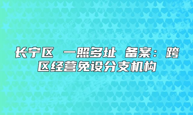 長(zhǎng)寧區(qū) 一照多址 備案：跨區(qū)經(jīng)營(yíng)免設(shè)分支機(jī)構(gòu)
