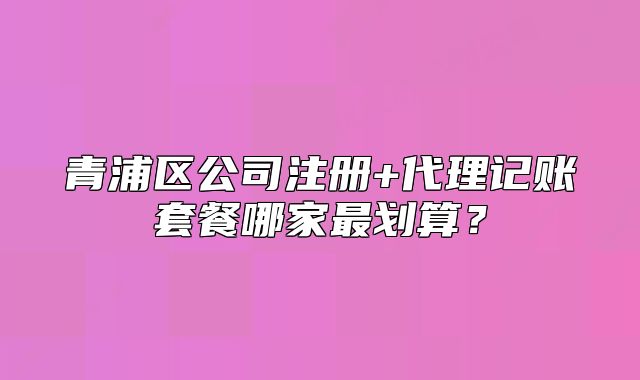 青浦區(qū)公司注冊(cè)+代理記賬套餐哪家最劃算？