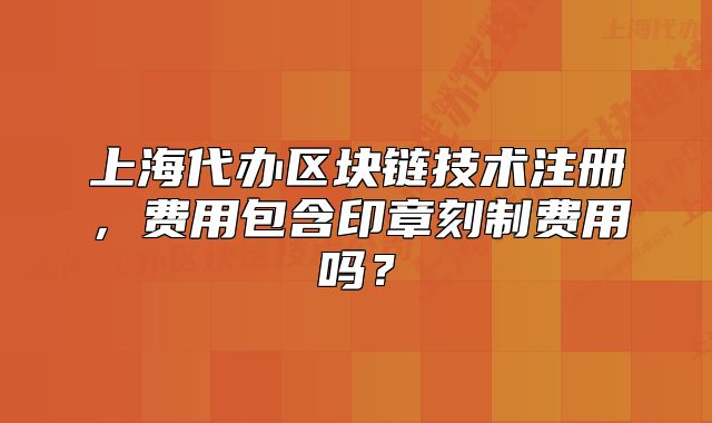 上海代辦區(qū)塊鏈技術(shù)注冊(cè)，費(fèi)用包含印章刻制費(fèi)用嗎？