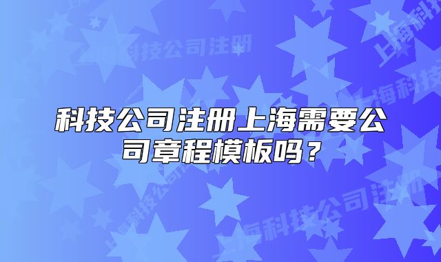 科技公司注冊上海需要公司章程模板嗎？