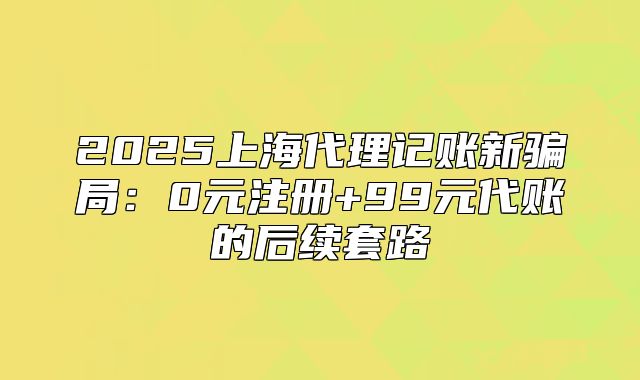 2025上海代理記賬新騙局：0元注冊(cè)+99元代賬的后續(xù)套路