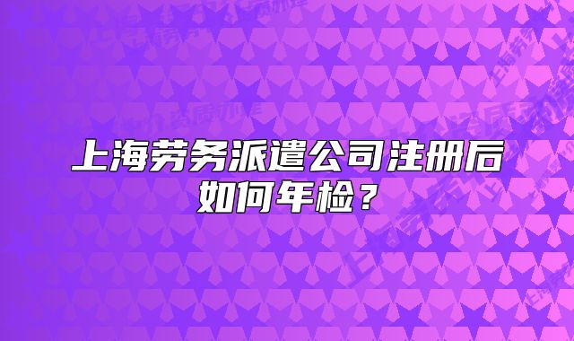 上海勞務(wù)派遣公司注冊(cè)后如何年檢？