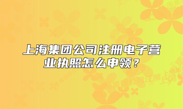 上海集團(tuán)公司注冊電子營業(yè)執(zhí)照怎么申領(lǐng)？