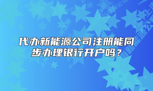 代辦新能源公司注冊能同步辦理銀行開戶嗎？