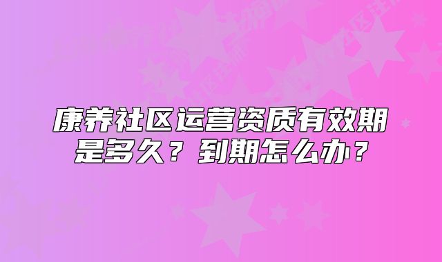 康養(yǎng)社區(qū)運營資質有效期是多久？到期怎么辦？