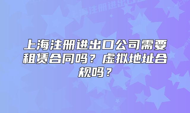 上海注冊進(jìn)出口公司需要租賃合同嗎？虛擬地址合規(guī)嗎？