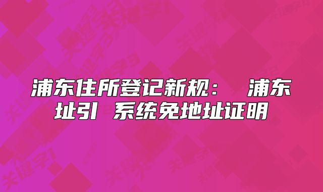 浦東住所登記新規(guī)： 浦東址引 系統(tǒng)免地址證明