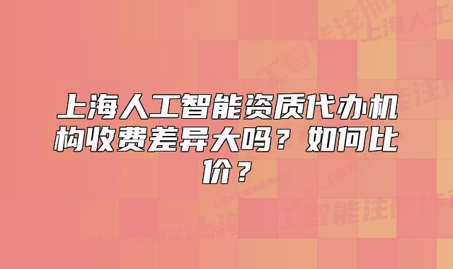 上海人工智能資質(zhì)代辦機(jī)構(gòu)收費(fèi)差異大嗎？如何比價(jià)？