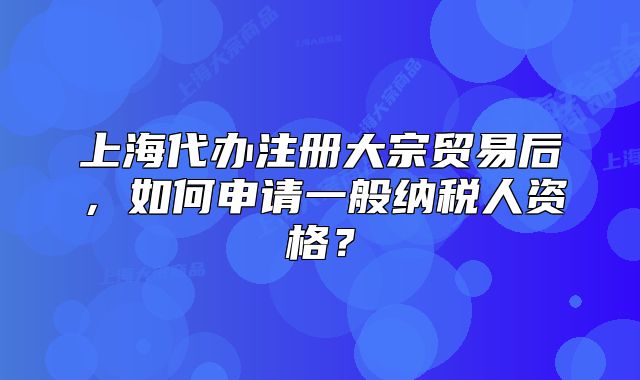 上海代辦注冊大宗貿(mào)易后，如何申請一般納稅人資格？