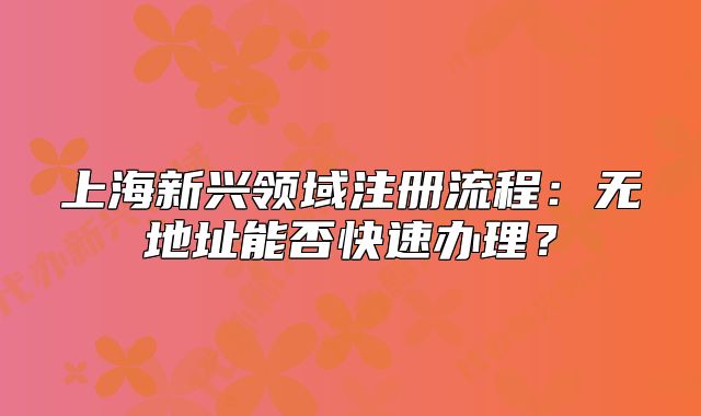 上海新興領域注冊流程：無地址能否快速辦理？