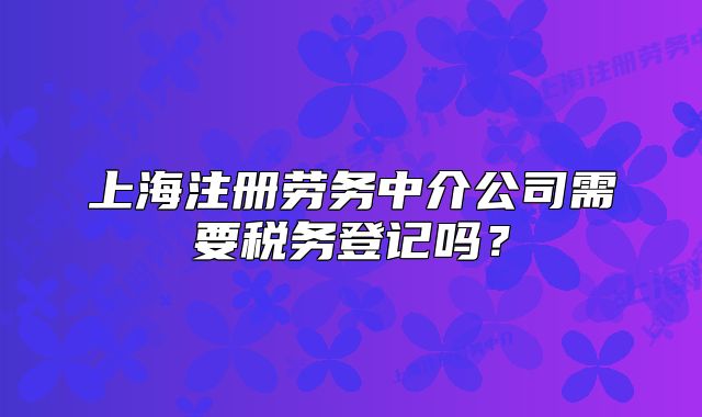 上海注冊勞務(wù)中介公司需要稅務(wù)登記嗎？